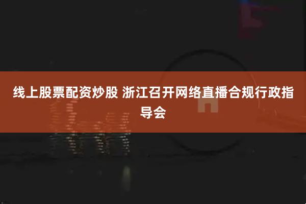 线上股票配资炒股 浙江召开网络直播合规行政指导会