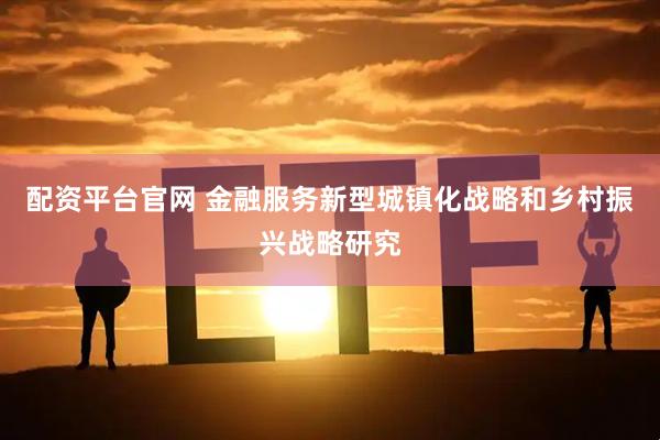 配资平台官网 金融服务新型城镇化战略和乡村振兴战略研究