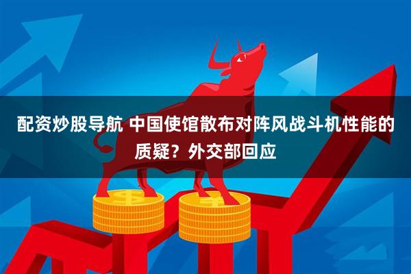 配资炒股导航 中国使馆散布对阵风战斗机性能的质疑？外交部回应