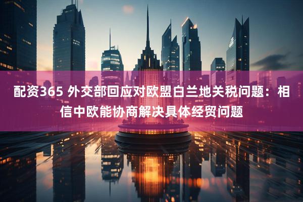 配资365 外交部回应对欧盟白兰地关税问题：相信中欧能协商解决具体经贸问题