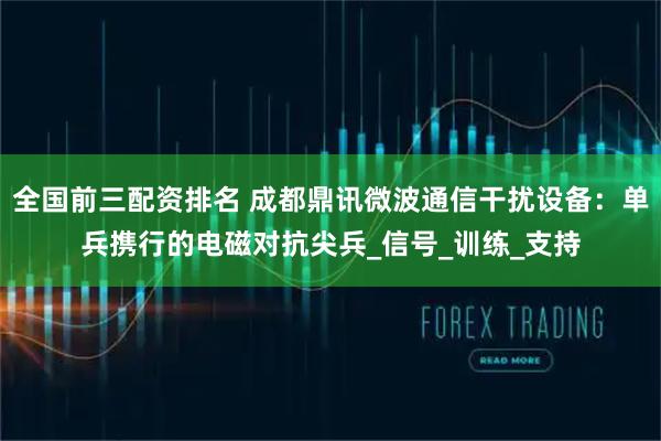 全国前三配资排名 成都鼎讯微波通信干扰设备：单兵携行的电磁对抗尖兵_信号_训练_支持