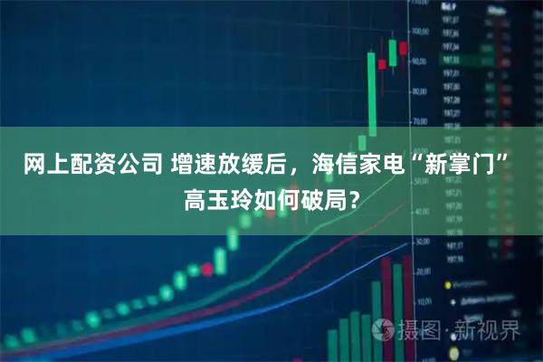 网上配资公司 增速放缓后，海信家电“新掌门” 高玉玲如何破局？