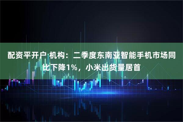 配资平开户 机构：二季度东南亚智能手机市场同比下降1%，小米出货量居首