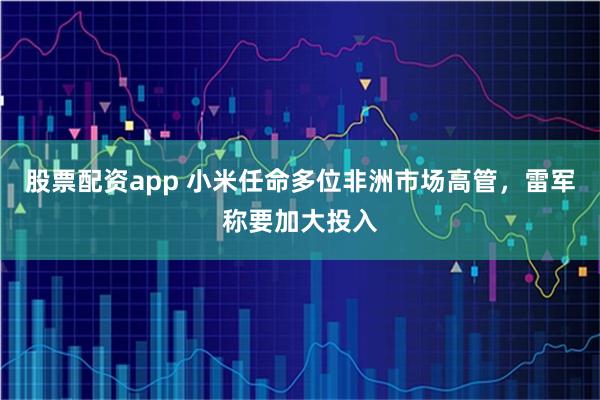 股票配资app 小米任命多位非洲市场高管，雷军称要加大投入