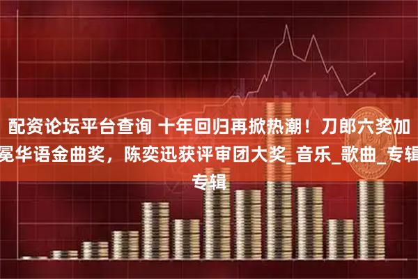 配资论坛平台查询 十年回归再掀热潮！刀郎六奖加冕华语金曲奖，陈奕迅获评审团大奖_音乐_歌曲_专辑