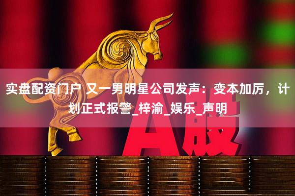 实盘配资门户 又一男明星公司发声：变本加厉，计划正式报警_梓渝_娱乐_声明