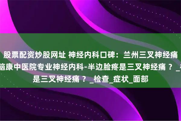 股票配资炒股网址 神经内科口碑：兰州三叉神经痛专科医院-兰州脑康中医院专业神经内科-半边脸疼是三叉神经痛 ？_检查_症状_面部