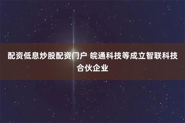 配资低息炒股配资门户 皖通科技等成立智联科技合伙企业