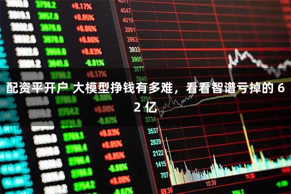 配资平开户 大模型挣钱有多难，看看智谱亏掉的 62 亿